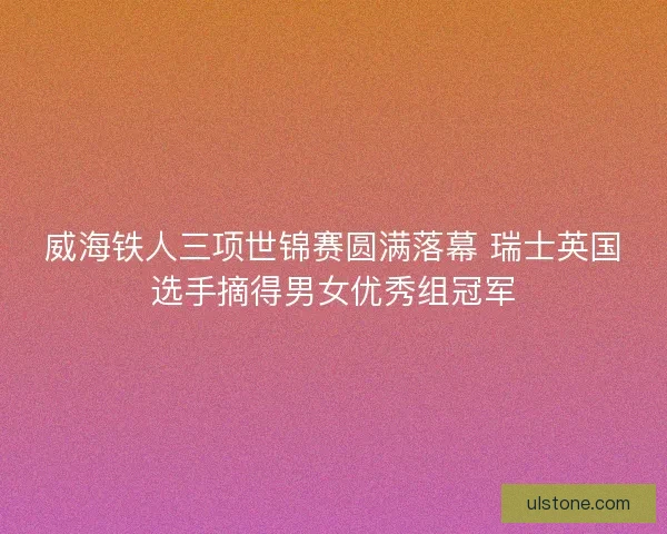 威海铁人三项世锦赛圆满落幕 瑞士英国选手摘得男女优秀组冠军