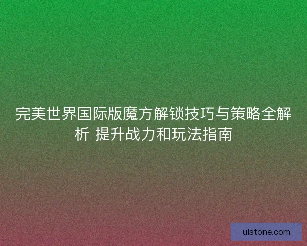 完美世界国际版魔方解锁技巧与策略全解析 提升战力和玩法指南 完美世界国际版魔方解锁技巧与策略全解析 提升战力和玩法指南