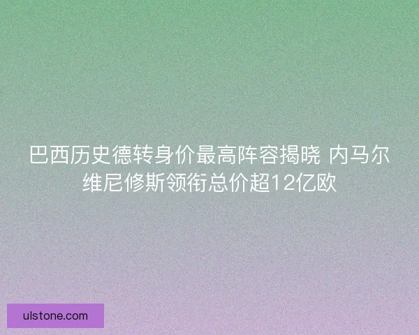 巴西历史德转身价最高阵容揭晓 内马尔维尼修斯领衔总价超12亿欧