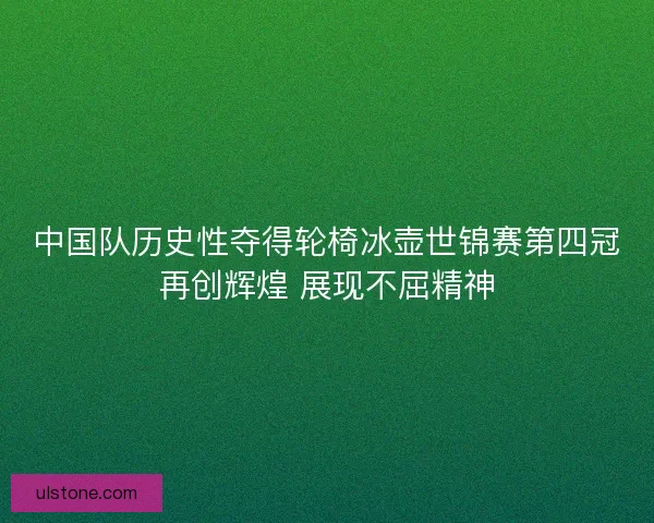 中国队历史性夺得轮椅冰壶世锦赛第四冠再创辉煌 展现不屈精神