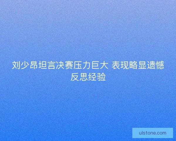 刘少昂坦言决赛压力巨大 表现略显遗憾反思经验