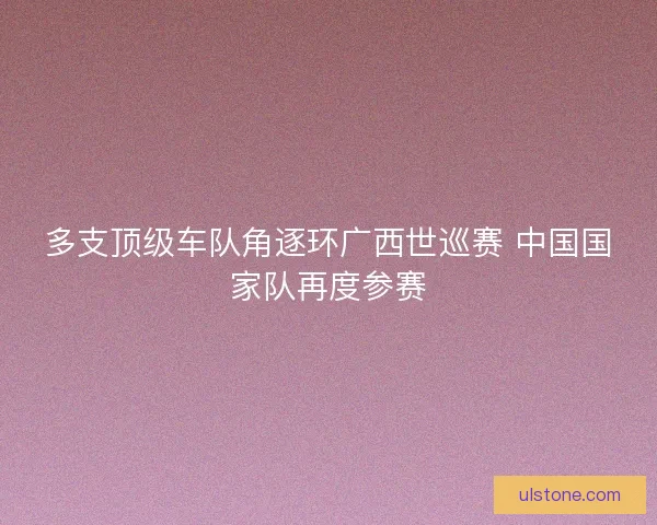 多支顶级车队角逐环广西世巡赛 中国国家队再度参赛