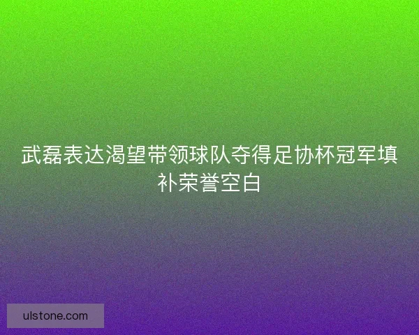 武磊表达渴望带领球队夺得足协杯冠军填补荣誉空白