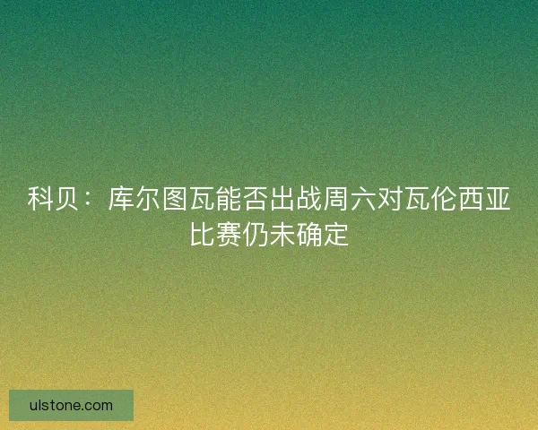 科贝：库尔图瓦能否出战周六对瓦伦西亚比赛仍未确定