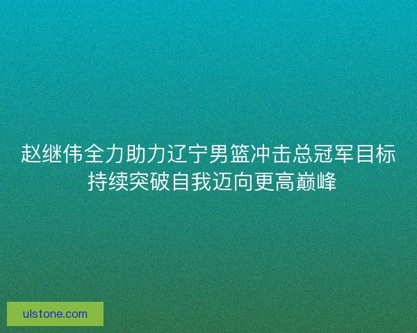 赵继伟全力助力辽宁男篮冲击总冠军目标 持续突破自我迈向更高巅峰