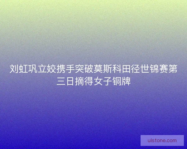 刘虹巩立姣携手突破莫斯科田径世锦赛第三日摘得女子铜牌