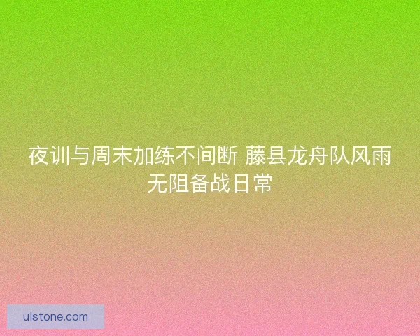 夜训与周末加练不间断 藤县龙舟队风雨无阻备战日常