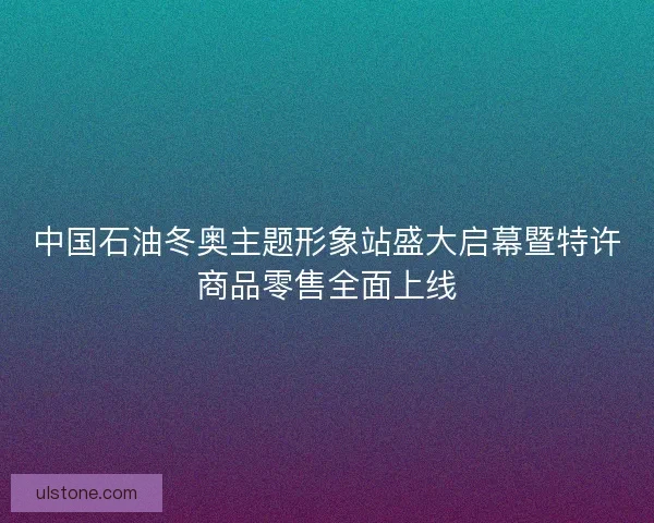 中国石油冬奥主题形象站盛大启幕暨特许商品零售全面上线