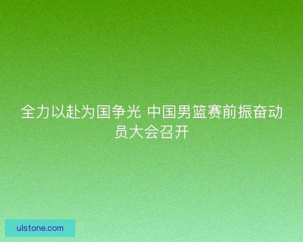 全力以赴为国争光 中国男篮赛前振奋动员大会召开